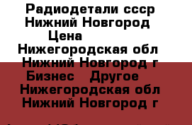 Радиодетали ссср. Нижний Новгород › Цена ­ 50 000 - Нижегородская обл., Нижний Новгород г. Бизнес » Другое   . Нижегородская обл.,Нижний Новгород г.